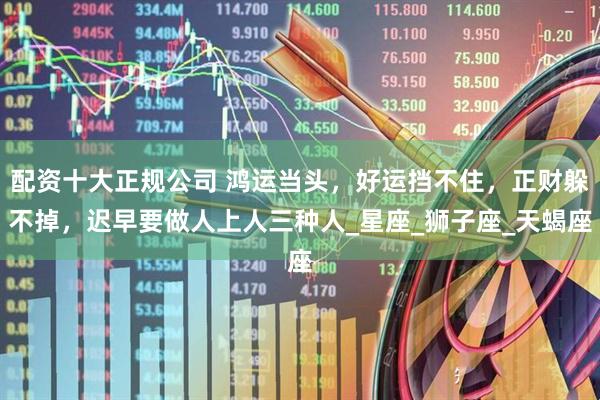 配资十大正规公司 鸿运当头，好运挡不住，正财躲不掉，迟早要做人上人三种人_星座_狮子座_天蝎座