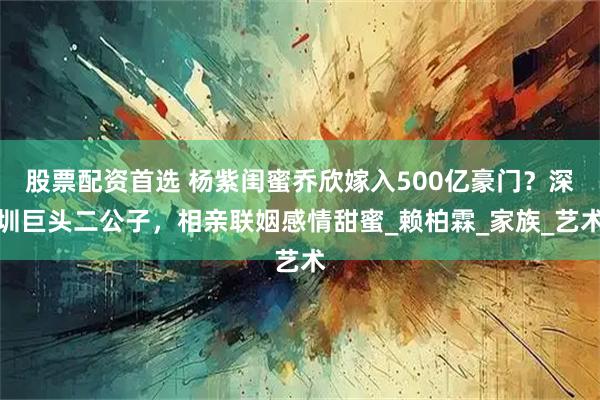 股票配资首选 杨紫闺蜜乔欣嫁入500亿豪门？深圳巨头二公子，相亲联姻感情甜蜜_赖柏霖_家族_艺术