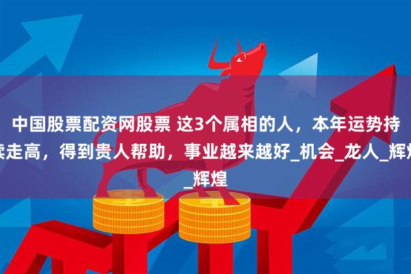 中国股票配资网股票 这3个属相的人，本年运势持续走高，得到贵人帮助，事业越来越好_机会_龙人_辉煌